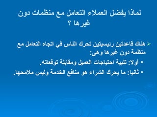 لماذا يفضل العملاء التعامل مع منظمات دون غيرها   ؟ هناك  قاعدتين رئيسيتين تحرك الناس في اتجاه التعامل مع منظمة دون غيرها   وهى : أولا :  تلبية احتياجات العميل ومقابلة توقعاته . ثانيا :  ما يحرك الشراء هو منافع الخدمة وليس ملامحها .   