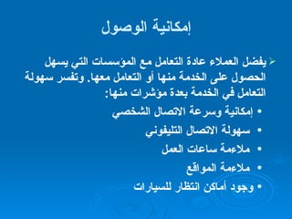 إمكانية الوصول يفضل العملاء عادة التعامل مع المؤسسات التي يسهل الحصول على الخدمة منها أو التعامل معها .  وتفسر سهولة التعامل في الخدمة بعدة مؤشرات منها :  إمكانية وسرعة الاتصال الشخصي  سهولة الاتصال التليفوني ملاءمة ساعات العمل   ملاءمة المواقع وجود أماكن انتظار للسيارات 