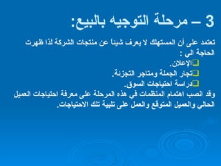 3 –  مرحلة التوجيه بالبيع : تعتمد على أن المستهلك لا يعرف شيئاً عن منتجات الشركة لذا ظهرت الحاجة الي  : الإعلان . تجار الجملة ومتاجر التجزئة . دراسة احتياجات السوق . وقد انصب اهتمام المنظمات في هذه المرحلة على معرفة احتياجات العميل الحالي والعميل المتوقع والعمل على تلبية تلك الاحتياجات . 