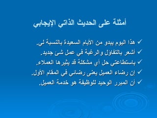 أمثلة على الحديث الذاتي الإيجابي   هذا اليوم يبدو من الأيام السعيدة بالنسبة لي . أشعر بالتفاؤل والرغبة في عمل شئ جديد . باستطاعتي حل أي مشكلة قد يثيرها العملاء . إن رضاء العميل يعنى رضائي في المقام الأول . أن المبرر الوحيد للوظيفة هو خدمة العميل . 