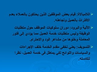 اللامبالاة :  قيام بعض الموظفين الذين يحتكون بالعملاء بعدم الاكتراث بالعميل وتجاهله . الآلية والبرود :  دوران سلوكيات الموظف حول متطلبات الوظيفة وليس متطلبات خدمة العميل مما يؤدي إلى فتور المعاملة وخلوها من مشاعر الود والاحترام . التسويف :  يعني تخفى مقدم الخدمة خلف الإجراءات والسياسات واللوائح لكي يماطل فى خدمة العميل، نظرا لتكاسله . 