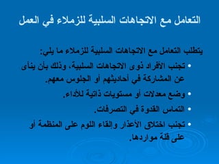 التعامل مع الاتجاهات السلبية للزملاء في العمل يتطلب التعامل مع الاتجاهات السلبية للزملاء ما يلي :  تجنب الأفراد ذوى الاتجاهات السلبية، وذلك بأن ينأى عن المشاركة في أحاديثهم أو الجلوس معهم . وضع معدلات أو مستويات ذاتية للأداء .  التماس القدوة في التصرفات . تجنب اختلاق الأعذار وإلقاء اللوم على المنظمة أو على قلة مواردها . 