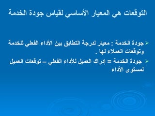 التوقعات هي المعيار الأساسي لقياس جودة الخدمة جودة الخدمة  :  معيار لدرجة التطابق بين الأداء الفعلي للخدمة وتوقعات العملاء لها  . جودة الخدمة  =  إدراك العميل للأداء الفعلي – توقعات العميل لمستوى الأداء 