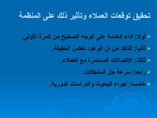 تحقيق توقعات العملاء وتأثير ذلك على المنظمة   أولا :  أداء الخدمة على الوجه الصحيح من المرة الأولى . ثانيا :  التأكد من أن الوعود تعكس الحقيقة . ثالثا :  الاتصالات المستمرة مع العملاء . رابعا :  سرعة حل المشكلات . خامسا :  إجراء البحوث والدراسات الدورية . 
