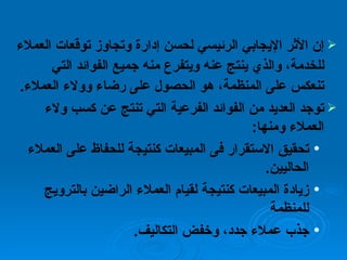 إن الأثر الإيجابي الرئيسي لحسن إدارة وتجاوز توقعات العملاء للخدمة، والذي ينتج عنه ويتفرع منه جميع الفوائد التي تنعكس على المنظمة، هو الحصول على رضاء وولاء العملاء . توجد العديد من الفوائد الفرعية التي تنتج عن كسب ولاء العملاء   ومنها : تحقيق الاستقرار فى المبيعات كنتيجة للحفاظ على العملاء الحاليين . زيادة المبيعات كنتيجة لقيام العملاء الراضين بالترويج للمنظمة  جذب عملاء جدد، وخفض التكاليف . 