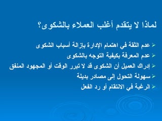 لماذا لا يتقدم  أغلب العملاء بالشكوى ؟ عدم الثقة في اهتمام الإدارة بإزالة أسباب الشكوى عدم المعرفة بكيفية التوجه بالشكوى إدراك العميل أن الشكوى قد لا تبرر الوقت أو المجهود المنفق سهولة التحول إلى مصادر بديلة الرغبة في الانتقام أو رد الفعل 