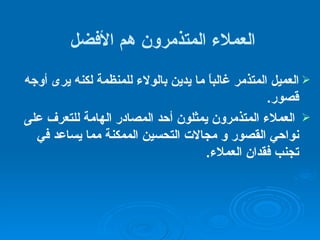 العملاء المتذمرون هم الأفضل العميل المتذمر غالباً ما يدين بالولاء للمنظمة لكنه يرى أوجه قصور . العملاء المتذمرون يمثلون أحد المصادر الهامة للتعرف على نواحي القصور و مجالات التحسين الممكنة مما يساعد في تجنب فقدان العملاء .  