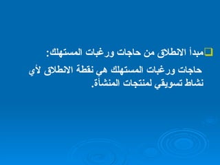 مبدأ الانطلاق من حاجات ورغبات المستهلك : حاجات ورغبات المستهلك هي نقطة الانطلاق لأي نشاط تسويقي لمنتجات المنشأة . 