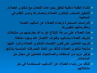 إنشاء أنظمة داخلية تتعلق بإجراءات التعامل مع شكاوى العملاء . التحليل المستمر لشكاوى العملاء ومصادرها ومدى التقدم في المعالجة .  الدراسات المستمرة لرضاء العملاء عن أساليب الخدمة ومقترحاتهم لتطويرها .  حث العملاء على سرعة الإبلاغ عن ما قد يعترضهم من مشكلات .  تعريف العملاء بأساليب وقنوات الاتصال عند وجود مشكلة .  تدريب العاملين على فنون الإنصات لشكاوى العملاء والرد عليها .  متابعة شكاوى العملاء للتأكد من اتخاذ التصرفات المناسبة بشأنها .  توفير مزيد من السلطات والصلاحيات للعاملين في مجال حل المشكلات .  التأكد من رضاء العملاء عن الأساليب المستخدمة في حل مشكلاتهم . 