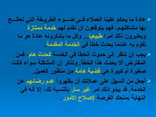 عادة ما يحكم علينا العملاء فــى ضـــوء الطريــقة التي نعالـــج بها مشاكلهـم، فهم يتوقعون أن نقدم لهم  خدمة ممتازة  ويعتبرون ذلك أمرا  طبيعيا ...  وكل ما يتذكرونه عادة هو ما تقوم به عندما يحدث خطأ في  الخدمة المقدمة .  يجب أن ننظر إلى حدوث الخطأ في الخدمة  كحدث هام ، فمن المفترض ألا يحدث هذا الخطأ .  وتذكر أن المشكلة سواء كانت صغيرة أم كبيرة هي  قضية هامة  من منظور العميل .  أجعل من السهل على عملائك أن يظهروا  عدم رضائهم  عن الخدمة .  قد يبدو ذلك أمر  غير سار  بالنسبة لك، إلا أنه في النهاية يمنحك الفرصة  لإصلاح الأمور . 