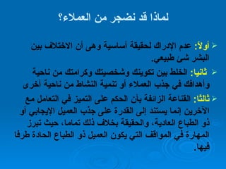 لماذا قد نضجر من العملاء؟ أولاً :   عدم الإدراك لحقيقة أساسية وهى أن الاختلاف بين البشر شئ طبيعي . ثانيا :  الخلط بين تكوينك وشخصيتك وكرامتك من ناحية وأهدافك في جذب العملاء أو تنمية النشاط من ناحية أخرى ثالثا :   القناعة الزائفة بأن الحكم على التميز في التعامل مع الآخرين إنما يستند إلى القدرة على جذب العميل الإيجابي أو ذو الطباع العادية، والحقيقة بخلاف ذلك تماما، حيث تبرز المهارة في المواقف التي يكون العميل ذو الطباع الحادة طرفا فيها . 
