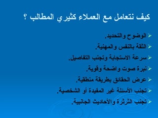 كيف نتعامل مع العملاء كثيري المطالب ؟   الوضوح والتحديد . الثقة بالنفس والمهنية . سرعة الاستجابة وتجنب التفاصيل . نبرة صوت واضحة وقوية . عرض الحقائق بطريقة منطقية . تجنب الأسئلة غير المفيدة أو الشخصية . تجنب الثرثرة والأحاديث الجانبية . 