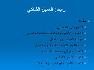رابعا :  العميل الشاكي صفاته التدقيق في التفاصيل . الشعور بالأهمية والحاجة للمعاملة الخاصة . سرعة الغضب ورد الفعل . عدم إظهار التقدير للخدمة أو مقدمها .  التمسك بالرأي وضعف المرونة . التهديد الدائم بالشكوى .  التمسك الشديد بالقواعد والإجراءات   