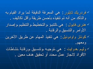 فردريك تايلور :  هي المعرفة  الدقيقة  لما يراد القيام  به  والتأكد من أنه تم تنفيذه بأحسن طريقة وأقل تكاليف  . هنرى  فايول :  هي التنبؤ والتخطيط والتنظيم وإصدار الأوامر والتنسيق والرقابة  . كونتز واودونيل :  هي تنفيذ  المهام  عن طريق  الآخرين ومعهم . وليم ه وا يت :  هي توجيه وتنسيق ورقابة نشاطات الأفراد لانجاز   عمل محدد أو تحقيق هدف معين  . 