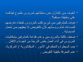 الخوف من التنازل عن سلطاتهم لمرؤوس طموح فينافسه على وظيفته مستقبلاً  . خوف المشرفين من أن يرتكب المرؤوس أخطاء  تع رضهم للمسا ء له أمام رؤسائهم لأن التفويض لا يعفيهم من تحمل المسئولية  . ضعف الثقة بالمرؤوسين وعدم قناعة المشرفين بإمكانيات المرؤوس في أداء العمل بنفس الدرجة من الجودة والإتقان  . حب السيطرة والتحكم في الأمور ، الديكتاتورية  /  المركزية .  عدم المعرفة بكيفية التفويض  . 