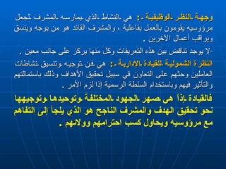 وجهة النظر الوظيفية  :  هي النشاط الذي يمارسه المشرف لجعل مرؤوسيه يقومون بالعمل بفاعلية ، والمشرف القائد هو من يوجه وينسق ويراقب أعمال الآخرين  . لا يوجد تناقض بين هذه التعريفات وكل منها يركز على جانب معين  . النظر ة   الشمولية  للقيادة الإدارية  :  هي فن توجيه وتنسيق نشاطات العاملين وحثهم على التعاون في سبيل تحقيق الأهداف وذلك باستمالتهم والتأثير فيهم وباستخدام السلطة الرسمية إذا لزم الأمر  . فالقيادة إذاً   هي صهر الجهود المختلفة وتوحيدها وتوجيهها نحو تحقيق الهدف والمشرف الناجح هو الذي يلجأ إلى التفاهم مع مرؤوسيه ويحاول كسب احترامهم وولائهم  . 