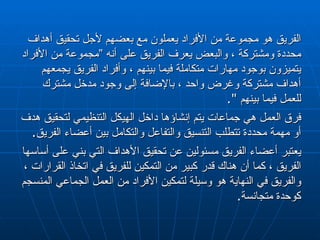 الفريق هو مجموعة من الأفراد يعملون مع بعضهم لأجل تحقيق أهداف محددة ومشتركة ، والبعض يعرف الفريق على أنه ”مجموعة من الأفراد يتميزون بوجود مهارات متكاملة فيما بينهم ، وأفراد الفريق يجمعهم أهداف مشتركة وغرض واحد ، بالإضافة إلى وجود مدخل مشترك للعمل فيما بينهم  ".  فرق العمل هي جماعات يتم إنشاؤها داخل الهيكل التنظيمي لتحقيق هدف أو مهمة محددة تتطلب التنسيق والتفاعل والتكامل بين أعضاء الفريق . يعتبر أعضاء الفريق مسئولين عن تحقيق الأهداف التي بني على أساسها الفريق ، كما أن هناك قدر كبير من التمكين للفريق في اتخاذ القرارات ، والفريق في النهاية هو وسيلة لتمكين الأفراد من العمل الجماعي المنسجم كوحدة متجانسة . 