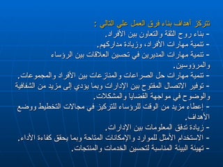 تتركز أهداف بناء فرق العمل علي التالي  : بناء روح الثقة والتعاون بين الأفراد .  تنمية مهارات الأفراد، وزيادة مداركهم .  تنمية مهارات المديرين في تحسين العلاقات بين الرؤساء والمرؤوسين .  تنمية مهارات حل الصراعات والمنازعات بين الأفراد والمجموعات .  توفير الاتصال المفتوح بين الإدارات وبما يؤدي إلى مزيد من الشفافية والوضوح في مواجهة القضايا والمشكلات .  إعطاء مزيد من الوقت للرؤساء للتركيز في مجالات التخطيط ووضع الأهداف .  زيادة تدفق المعلومات بين الإدارات .  الاستخدام الأمثل للموارد والإمكانات المتاحة وبما يحقق كفاءة الأداء .  تهيئة البيئة المناسبة لتحسين الخدمات والمنتجات . 