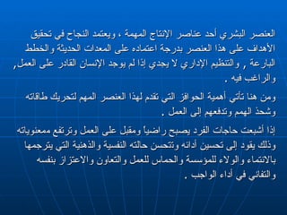 العنصر البشري أحد عناصر الإنتاج المهمة ، ويعتمد النجاح في تحقيق الأهداف على هذا  العنصر  بدرجة  اعتماده على  المعدات الحديثة والخطط البارعة  ,  والتنظيم الإداري لا   ي جدي إذا لم يوجد الإنسان القادر على العمل ,   والراغب فيه  . ومن هنا تأتي أهمية الحوافز التي تقدم لهذا العنصر المهم لتحريك طاقاته وشحذ الهمم وتدفعهم إلى العمل  . إذا أشبعت حاجات الفرد يصبح راضياً ومقبل على العمل وترتفع م معنوياته  وذلك يقود إلى تحسين أدائه وت ت حسن حالته النفسية والذهنية التي  يترجمها  بالانتماء والولاء للمؤسسة والحماس للعمل والتعاون والاعتزاز بنفسه والتفاني في أداء الواجب  . 