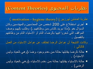نظريات المحتوى  ( Content Theories )  نظرية العاملين له رز بير غ   ( motivation – hygiene theory   )  أجرى استطلاع على  200  شخص من المحاسبين والمهندسين وكان السؤال هو  ( ماذا يريد الناس من وظائفهم  )  وطلب إليهم وصف المواقف التي شعروا فيها بالرضا ء  التام أو الاستياء التام  من  وظائفهم بالتفصيل  . وكانت النتيجة أن عوامل الرضا تختلف عن عوامل الاستياء  من  العمل  كالتالي  : حالة الرضا يقابلها حالة من عدم وجود رضا  ( وهي الحياد وليس الاستياء ) . حالة الاستياء يقابلها حالة من عدم الاستياء  ( وهي الحياد وليس الرضي ) . 
