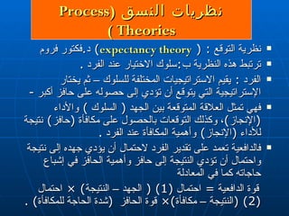 نظري ات  النسق  ( Process Theories  ) نظرية التوقع  : (  expectancy theory )  د . فكتور فروم ترتبط هذه النظرية ب : سلوك الاختيار عند الفرد  . الفرد  :  يقيم الاستراتيجيات المختلفة للسلوك – ثم يختار الإستراتيجية التي يتوقع أن تؤدي إلى حصوله على حافز  أكبر   - فهي تمثل العلاقة المتوقعة بين الجهد  (  السلوك  )  والأداء  ( الإنجاز ) ، وكذلك التوقعات بالحصول على مكافأة  ( حافز )  نتيجة للأداء  ( الإنجاز )  وأهمية المكافأة عند الفرد  . فالدافعية تعمد على تقدير الفرد  لاحتمال  أن يؤدي جهده إلى نتيجة و احتمال  أن تؤدي النتيجة إلى حافز وأهمية الحافز في إشباع حاجاته كما في المعادلة قوة الدافعية  =   احتمال  (1) (  الجهد – النتيجة ) ×  احتمال  (2) ( النتيجة – مكافأة ) ×  قوة الحافز  ( شدة الحاجة للمكافأة ) . 