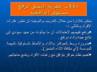دلالات نظرية النسق لرفع مستوى الدافعي ة   يمكن للإدارة من خلال التدريب والتوجيه أن تطور قدرات الأفراد وبالتالي  : - يرتفع تقييمهم لاحتمالات أن ما يبذلونه من جهد سيؤدي إلى نتائج جيدة وأداء مرتفع  . ضرورة ربط الحوافز بالأداء والأنماط السلوكية المهمة للمؤسسة  ( أي مكافأة الأداء المتميز ) . تعميم نظام حوافز يتوافق مع رغبات الأفراد ويشبع حاجاتهم . 