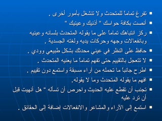تفرغ تماماً للمتحدث ولا تنشغل بأمور أخرى  . أنصت بكافة حواسك  ”  أذنيك وعينيك  ” ركز انتباهك تماماً على ما يقوله المتحدث بلسانه وعينيه وبانفعالات وجهه وحركات يديه ولغته الجسدية  . حافظ على النظر في عيني محدثك بشكل طبيعي   و ود ي  . لا تتعجل بالتقييم حتى تفهم تماماً ما يعنيه المتحدث  . اطرح جانباً ما تحمله من آراء مسبقة واستمع دون تقييم  . افهم ما يقوله المتحدث وما لا يقوله . تجنب أن تقطع عليه الحديث واحرص أن تسأله  ”  هل أنهيت قبل أن ترد عليه استمع إلى الآراء والمشاعر والانفعالات إضافة إلى الحقائق  . 