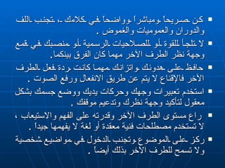 كن صريحاً ومباشراً وواضحاً في كلا م ك ، تجنب اللف والدوران والعموميات والغموض  . لا تلجأ للقوة أو للصلاحيات الرسمية أو منصبك في قمع وجهة نظر الطرف الآخر مهما كان الفرق بينكما . حافظ على هدوئك واتزانك مهما   كانت ردة فعل الطرف الآخر فالإقناع لا يتم عن طريق الانفعال ورفع الصوت  . استخدم تعبيرات وجهك وحركات يديك ووضع جسمك بشكل معقول لتأكيد وجهة نظرك وتدعيم موقفك  . راع مستوى الطرف الآخر  و قدرته على الفهم والاستيعاب ، لا تستخدم مصطلحات فنية معقدة أو لغة لا يفهمها جيداً  . ركز على الموضوع وتجنب الدخول في مواضيع شخصية  و لا تسمح للطرف الآخر بذلك أيضاً  . 