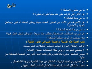 تابع ما هي خطورة المشكلة ؟ هل الآثار التي تترتب على عدم حلها كبيرة وخطيرة ؟ ما هي حدة المشكلة ؟ هل الانحراف في الأداء عن المعيار المحدد بسيط ويمكن تجاهله أم كبير ويستحق العناية والاهتمام ؟ ما هي درجة إلحاح المشكلة ؟ هل هي من المشكلات المستعجلة وتتطلب  ح لاً سريعاً ، أم يمكن تأجيل النظر فيها؟ ماذا سيحدث إذا لم يتم معالجة المشكلة ؟  تكمن أهمية هذه الأسئلة  والإجابة عليها في الأمور التالية  :  الوقت والطاقة والموارد المتاحة لمعالجة المشكلات غالباً محددة . لا يستطيع المشرف أن يولي كافة المشكلات عنايته واهتمامه  . بعض المشاكل جدي ر ة بالاهتمام ولكن كلف ة  الحل أكبر من المنفعة المتحققة من حلها  . من الضروري تحديد أولويات المشاكل من حيث الأهمية ودرجة الاستعجال  . إعطاء المشاكل الحساسة والعاجلة الاهتمام المناسب للتغلب عليها  . 