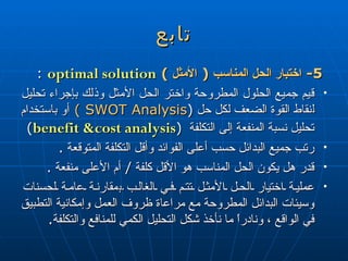 تابع 5-  اختبار الحل المناسب  (  الأمثل  )   optimal solution   : قيم جميع الحلول المطروحة واختر الحل الأمثل وذلك بإجراء تحليل  ل نقاط القوة الضعف لكل حل  ( SWOT Analysis  )   أو باستخدام تحليل نسبة المنفعة إلى التكلفة  ( benefit &cost analysis )  رتب جميع البدائل حسب  أعلى  الفوائد وأقل التكلفة المتوقعة  . قدر هل يكون الحل المناسب هو الأقل كلفة  /  أم الأعلى منفعة  . عملية اختيار الحل الأمثل تتم في الغالب  ب مقارنة عامة لحسنات وسيئات البدائل المطروحة مع مراعاة ظروف العمل وإمكانية التطبيق في الواقع ، ونادراً ما نأخذ شكل التحليل الكمي للمنافع والتكلفة . 