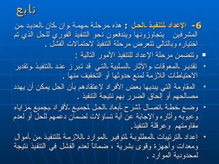 تابع 6-  الإعداد لتنفيذ الحل   :   هذه مرحلة مهمة وان كان العديد من المشرفين  يتجاوزونها ويندفعون نحو التنفيذ الفوري للحل الذي تم اختياره وبالتالي تتعرض مرحلة التنفيذ لاحتمالات الفشل  . وتتضمن مرحلة الإعداد للتنفيذ الأمور التالية  : تقدير المعوقات والآثار السلبية التي   قد  تبر ز  عند التنفيذ وتقدير الاحتياطات اللازمة لمنع حدوثها أو التخفيف منها  . المقاومة التي يبديها بعض الأفراد لاعتقادهم بأن الحل يمكن أن يهدد مصالحهم أو إلحاق الضرر بهم نتيجة التنفيذ  . وضع خطة اتصال  ل شرح أبعاد الحل لجميع لأفراد بجميع مزاياه وع ي وب ه  وأثاره والإجابة عن أية تساؤلات لضمان دعمهم للحل أو لعدم مقاومتهم  وعرقلة التنفيذ . إعداد الترتيبات المطلوبة لتوفير الموارد اللازمة للتنفيذ  من  أموال ومعدات وأجهزة وقوى بشرية ، ضماناً لعدم الفشل في التنفيذ نتيجة لمحدودية الموارد  . 