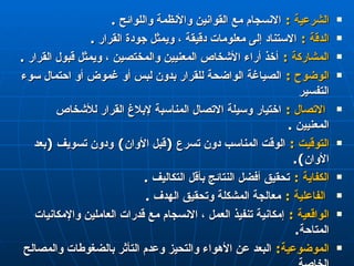 الشرعية  :   الانسجام مع القوانين والأنظمة واللوائح  . الدقة  :   ا لاستناد إلى معلومات دقيقة ، ويمثل جودة القرار  . المشاركة  :   أخذ أراء الأشخاص المعنيين والمختصين ، ويمثل قبول القرار  . الوضوح  :   الصياغة الواضحة للقرار بدون لبس أو غموض أو احتمال سوء التفسير الاتصال  :   اختيار وسيلة الاتصال المناسبة لإبلاغ القرار للأشخاص المعنيين  . التوقيت  :   الوقت المناسب دون تسرع  ( قبل الأوان )  ودون تسويف  ( بعد الأوان ).  الكفاية  :  تحقيق أفضل النتائج بأقل التكاليف  . الفاعلية  :   معالجة المشكلة وتحقيق الهدف  . الواقعية  :   إمكانية تنفيذ العمل ، الانسجام مع قدرات العاملين والإمكانيات المتاحة .  الموضوعية :   البعد عن الأهواء والتحيز وعدم التأثر بالضغوطات والمصالح الخاصة . 