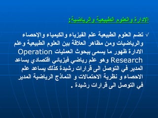 الإدارة  والعلوم الطبيعية والرياضية : تضم العلوم الطبيعية علم الفيزياء والكيمياء والإحصاء والرياضيات ومن مظاهر العلاقة بين العلوم الطبيعية وعلم   الادارة ظهور ما يسمى ببحوث العمليات   Operation Research   وهو علم رياضي  فيزيائي  اقتصادي يساعد المدير في التوصل الى قرارات رشيدة كذلك يساعد علم الاحصاء و نظرية الاحتمالات و النماذج الرياضية المدير في   التوصل الى قرارات رشيدة  . 