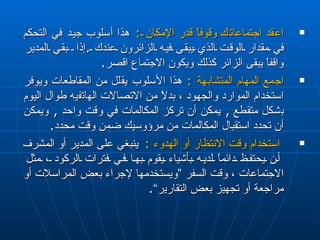 اعقد اجتماعات ك  وقوفاً قدر الإمكان  :   هذا أسلوب جيد في التحكم في مقدار الوقت الذي يبقى فيه الزائرون عندك  . إذا  بقي المدير واقفاً يبقى الزائر كذلك ويكون الاجتماع  اقصر . اجمع المهام المتشابهة  :   هذا الأسلوب  يقلل  من المقاطعات ويوفر استخدام الموارد والجهود ، بدلاًِ من الاتصالات  ا له ا ت ف ي ه  طوال اليوم  ب شكل متقطع   ,  يمكن أن تركز المكالمات في وقت واحد  ,  ويمكن أن  ت حدد استقبال المكالمات من مرؤوسيك ضمن وقت محدد . استخدام وقت الانتظار أو الهدوء  :  ينبغي على المدير أو المشرف  أن يحتفظ دائماً لديه بأشياء يقوم بها في فترات الركود ، مثل الاجتماعات ، وقت السفر ”ويستخدمها لإجراء بعض المراسلات أو مراجعة أو تجهيز بعض التقارير“ . 