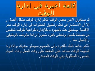 كلمة أخيرة في إدارة الوقت قد يستغرق الأمر بعض الوقت لتعلم إدارة الوقت بشكل أفضل  ,   إلا أن الاستثمار في تعلم وتطبيق الخطوات في إدارة الوقت نحو الأفضل يستحق هذه الجهود ، فالإدارة الواعية للوقت تخفض من ضغط العمل وتعطي الفرد شعوراً زائداً بالرضا الوظيفي والإنجاز معاً  . تذكر دائماً أنك القدوة وأن الجميع سيحذو حذوك والإدارة السليمة للوقت تساعد على الحفاظ على وقت العمل وأداء المهام بالصورة المطلوبة وفي الوقت المحدد . 