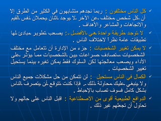 كل الناس مختلفون  :   ربما نجدهم متشابهون في الكثير من الطرق إلا أن  كل  شخص مختلف  عن  الآخر لا يوجد اثنان يحملان نفس القيم و ا لاتجاهات والمشاعر والأهداف  . لا توجد طريقة واحدة هي الأفضل  :   يصعب تطوير مبادئ لها تطبيقات عامة نظراً لاختلاف الناس  . لا يمكن تغيير الشخصيات  :  جزء من الإدارة أن ت ت عامل مع مختلف الشخصيات  س تصادف صراعات بين الشخص ي ا ت  مما يؤثر على الأداء ويصعب معالجتها لكن  السلوك  فقط يمكن تغيره بينما يستحيل تغيير الشخصيات  . الكمال في الناس مستحيل  :   لن تتمكن من حل مشكلات جميع الناس ولا ينبغي عليك محاولة ذلك  .  فإذا كنت تتوقع أن يتصرف الناس بشكل كامل فسوف تصاب بالإحباط  . الدوافع الطبيعية  أ قوى من الاصطناعية  :   ا قبل الناس على حالهم ولا تحاول أن تجعلهم غير ذلك  . 