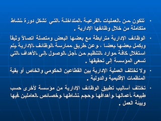 تتكون من العمليات الفرعية المتداخلة التي   تشكل  دورة نشاط متكاملة من خلال وظائفها الإدارية  . الوظائف الإدارية مترابطة مع بعضها البعض ومتصلة اتصالاً وثيقاً و ي كمل بعضها بعض ا  ، وعن طريق ممارسة الوظائف الإدارية يتم استغلال كافة موارد التنظيم من أجل الوصول إلى الأهداف التي تسعى المؤسسة إلى تحقيقها  . ولا  تختلف  العملية الإدارية بين القطاعين  الحكومي  والخاص أو بقية المنظمات الإقليمية والدولية  . تختلف أساليب تطبيق الوظائف الإدارية من مؤسسة لأخرى حسب طبيعة أعمالها وأهدافها وحجم نشاطها وخصائص العاملين فيها وبيئة العمل  . 