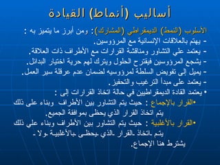 أساليب  ( أنماط )  القيادة الأسلوب  ( النمط )  الديمقراطي  ( المشارك ) :  و من أبرز ما يتميز به  : -  يهتم بالعلاقات الإنسانية مع المرؤوسين . -  يعتمد علي التشاور ومناقشة القرارات مع الأطراف ذات العلاقة . يشجع المرؤوسين فيقترح الحلول ويترك لهم حرية اختيار البدائل . يميل إلى تفويض السلطة لمرؤوسيه لضمان عدم عرقلة سير العمل . يعتمد على مبدأ الترغيب والتحفيز . يعتمد القادة الديمقراطيين في حالة اتخاذ القرارات إلى  : القرار بالإجماع   :  حيث يتم التشاور بين الأطراف  وبناء على ذلك  يتم اتخاذ القرار الذي يحظى بموافقة الجميع . القرار بالأغلبية   :  حيث يتم التشاور بين الأطراف وبناء علي ذلك  يتم اتخاذ القرار الذي يحظى بالأغلبية ولا  يشترط هنا الإجماع . 