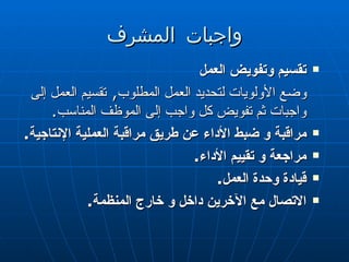 واجبات المشرف تقسيم وتفويض العمل  وضع الأولويات لتحديد العمل المطلوب ,  تقسيم العمل إلى واجبات ثم تفويض كل واجب إلى الموظف المناسب .  مراقبة و ضبط الأداء عن طريق مراقبة العملية الإنتاجية .  مراجعة و تقييم الأداء .  قيادة وحدة العمل .  الاتصال مع الآخرين داخل و خارج المنظمة .  