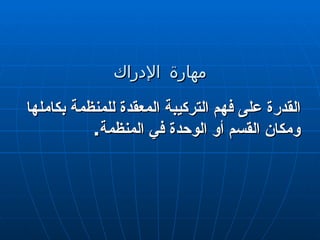 مهارة الإدراك القدرة على فهم التركيبة المعقدة للمنظمة بكاملها ومكان القسم أو الوحدة في المنظمة . 