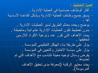 أهمية التخطيط   :  أكثر الوظائف حساسية في العملية الإدارية  . يسبق جميع وظائف العملية الإدارية ويشكل القاعدة الأساسية لها  . يوضح ويحدد معالم الطريق لسير العمليات الإدارية  .  بدون تخطيط تكون العمليات الإدارية عشوائية ومتخبطة  . يحدد الأهداف التي تقرر عدد ونوعية الأفراد اللازمين لتحقيقها  . يؤثر على طريقة  بناء  ال هيكل  التنظيمي للمؤسسة  . يؤثر على سياسة الاختيار والتعيين في المؤسسة  . يفرض وسائل توجيه معينة تتناسب مع الأهداف التي تم تحديدها  . يحدد معايير الرقابة  ( لمعرفة مدى تحقيق الأهداف المرسومة ). 