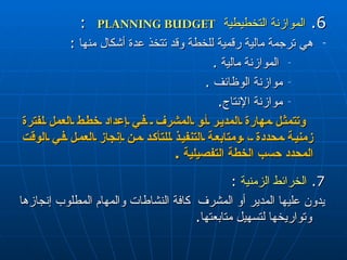 6.  الموازنة التخطيطية   PLANNING BUDGET   :  هي   ترجمة مالية رقمية للخطة وقد  تتخذ  عدة أشكال منها  :  الموازنة مالية  . موازنة الوظائف  . موازنة الإنتاج .  وتتمثل مهارة المدير أو المشرف  في إعداد خطط العمل لفترة زمنية محددة ، ومتابعة التنفيذ للتأكد من إنجاز العمل في الوقت المحدد حسب الخطة التفصيلية  .  7.  الخرائط الزمنية   :  يدون عليها المدير أو المشرف  كافة النشاطات والمهام المطلوب إنجازها وتواريخها لتسهيل متابعتها .  