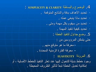 4.  الوضوح والبساطة   SIMPLICITY & CLARITY   :  تحديد الأهداف بدقة والنتائج المتوقعة  . تحديد ماذا ينبغي عمله  . تحديد م ن  سيقوم بكل مهمة ومتى  . تحديد كيفية تنفيذ المهمة  . 5.  و ضع جداول لتنفيذ الخطة   :  حتى يتمكن المرؤوسين من  : معرفة ما هو متوقع منهم  . معرفة الفترة الزمنية المحددة  . 6.  المرونة   ELASTICITY   :  وجود خطط بديلة للتحول إليها عند تعثر التنفيذ للخطط الأصلية ، أو إمكانية تعديل الخطة تبعاً لتأثير الظروف المحيطة  . 