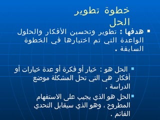 خطوة تطوير الحل  هدفها  :   تطوير وتحسين الأفكار والحلول الواعدة التي تم اختيارها في الخطوة السابقة  . الحل هو  :  خيار أو فكرة أو عدة خيارات أو أفكار  هي التي تحل المشكلة موضع الدراسة  . الحل هو الذي يجيب على الاستفهام المطروح ، وهو الذي سيقابل التحدي القائم  . 