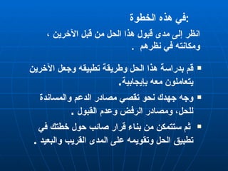 في هذه الخطوة  :  قم بدراسة هذا الحل وطريقة تطبيقه وجعل الآخرين يتعاملون معه بإيجابية . وجه جهدك نحو تقصي مصادر الدعم والمساندة للحل، ومصادر الرفض وعدم القبول  . ثم ستتمكن من بناء قرار صائب حول خطتك في تطبيق الحل وتقويمه على المدى القريب والبعيد  .  انظر إلى مدى قبول هذا الحل من قبل الآخرين ، ومكانته في نظرهم  . 