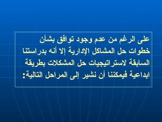 على الرغم من عدم وجود توافق بشأن خطوات حل المشاكل الإدارية إلا أنه بدراستنا السابقة لاستراتيجيات حل المشكلات بطريقة ابداعية فيمكننا أن نشير إلى المراحل التالية : 