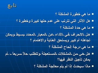 تابع ما هي خطورة المشكلة ؟ هل الآثار التي تترتب على عدم حلها كبيرة وخطيرة ؟ ما هي حدة المشكلة ؟ هل الانحراف في الأداء عن المعيار المحدد بسيط ويمكن تجاهله أم كبير ويستحق العناية والاهتمام ؟ ما هي درجة إلحاح المشكلة ؟ هل هي من المشكلات المستعجلة وتتطلب  ح لاً سريعاً ، أم يمكن تأجيل النظر فيها؟ ماذا سيحدث إذا لم يتم معالجة المشكلة ؟  
