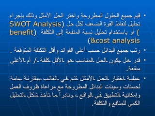 قيم جميع الحلول المطروحة واختر الحل الأمثل وذلك بإجراء تحليل  ل نقاط القوة الضعف لكل حل  ( SWOT Analysis  )   أو باستخدام تحليل نسبة المنفعة إلى التكلفة  ( benefit &cost analysis )  رتب جميع البدائل حسب  أعلى  الفوائد وأقل التكلفة المتوقعة  . قدر هل يكون الحل المناسب هو الأقل كلفة  /  أم الأعلى منفعة . عملية اختيار الحل الأمثل تتم في الغالب  ب مقارنة عامة لحسنات وسيئات البدائل المطروحة مع مراعاة ظروف العمل وإمكانية التطبيق في الواقع ، ونادراً ما نأخذ شكل التحليل الكمي للمنافع والتكلفة . 