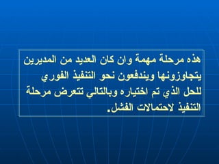 هذه مرحلة مهمة وان كان العديد من المديرين يتجاوزونها ويندفعون نحو التنفيذ الفوري للحل الذي تم اختياره وبالتالي تتعرض مرحلة التنفيذ لاحتمالات الفشل . 