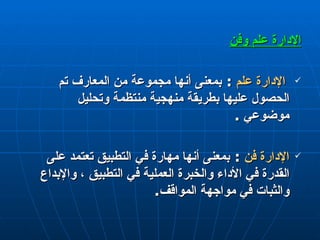 الإدارة علم  و فن الإدارة علم  :  بمعنى أنها مجموعة من المعارف تم الحصول عليها بطريقة منهجية منتظمة وتحليل موضوعي  . الإدارة فن  :  بمعنى أنها مهارة في التطبيق تعتمد على القدرة في الأداء والخبرة العملية في التطبيق ، والإبداع والثبات في مواجهة المواقف . 